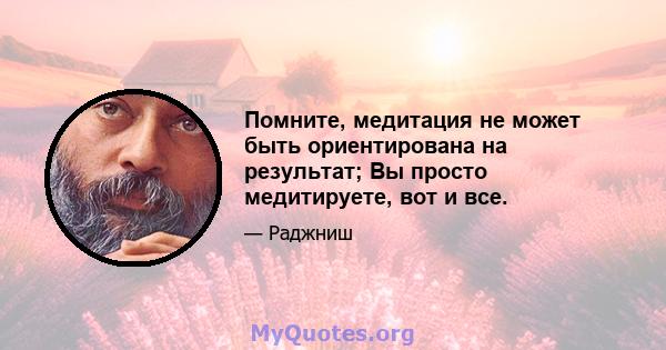 Помните, медитация не может быть ориентирована на результат; Вы просто медитируете, вот и все.