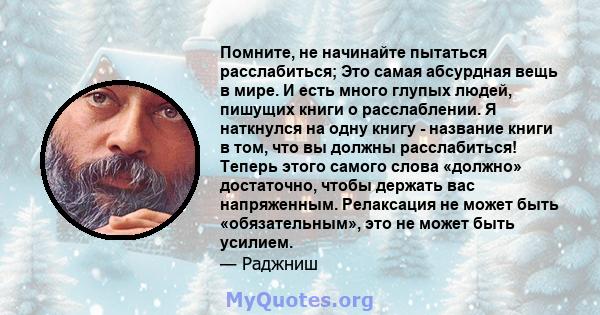 Помните, не начинайте пытаться расслабиться; Это самая абсурдная вещь в мире. И есть много глупых людей, пишущих книги о расслаблении. Я наткнулся на одну книгу - название книги в том, что вы должны расслабиться! Теперь 