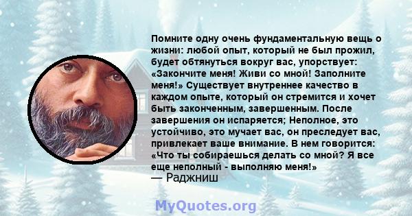 Помните одну очень фундаментальную вещь о жизни: любой опыт, который не был прожил, будет обтянуться вокруг вас, упорствует: «Закончите меня! Живи со мной! Заполните меня!» Существует внутреннее качество в каждом опыте, 