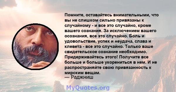 Помните, оставайтесь внимательными, что вы не слишком сильно привязаны к случайному - и все это случайно, кроме вашего сознания. За исключением вашего осознания, все это случайно. Боль и удовольствие, успех и неудача,