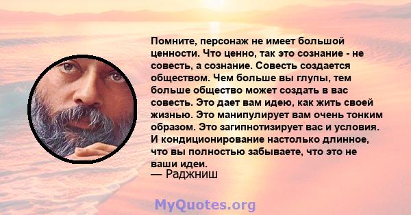 Помните, персонаж не имеет большой ценности. Что ценно, так это сознание - не совесть, а сознание. Совесть создается обществом. Чем больше вы глупы, тем больше общество может создать в вас совесть. Это дает вам идею,