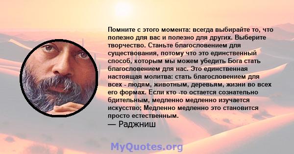 Помните с этого момента: всегда выбирайте то, что полезно для вас и полезно для других. Выберите творчество. Станьте благословением для существования, потому что это единственный способ, которым мы можем убедить Бога