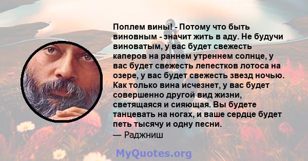 Поплем вины! - Потому что быть виновным - значит жить в аду. Не будучи виноватым, у вас будет свежесть каперов на раннем утреннем солнце, у вас будет свежесть лепестков лотоса на озере, у вас будет свежесть звезд ночью. 