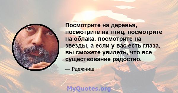 Посмотрите на деревья, посмотрите на птиц, посмотрите на облака, посмотрите на звезды, а если у вас есть глаза, вы сможете увидеть, что все существование радостно.