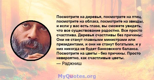 Посмотрите на деревья, посмотрите на птиц, посмотрите на облака, посмотрите на звезды, и если у вас есть глаза, вы сможете увидеть, что все существование радостно. Все просто счастлива. Деревья счастливы без причины;