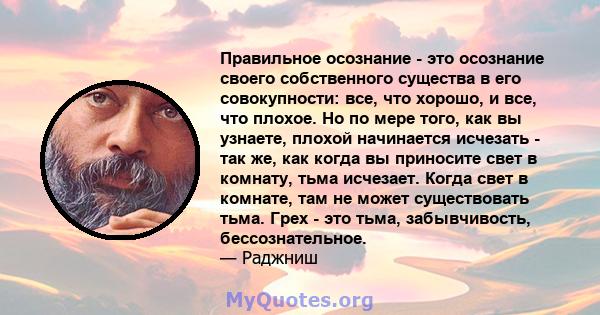 Правильное осознание - это осознание своего собственного существа в его совокупности: все, что хорошо, и все, что плохое. Но по мере того, как вы узнаете, плохой начинается исчезать - так же, как когда вы приносите свет 