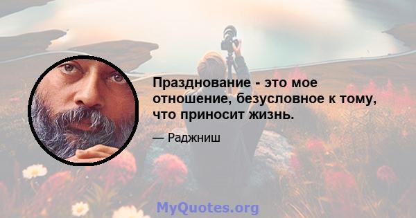 Празднование - это мое отношение, безусловное к тому, что приносит жизнь.