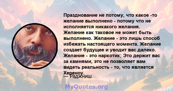 Празднование не потому, что какое -то желание выполнено - потому что не исполняется никакого желания. Желание как таковое не может быть выполнено. Желание - это лишь способ избежать настоящего момента. Желание создает