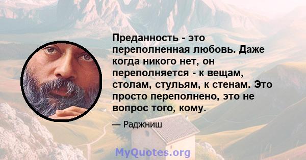 Преданность - это переполненная любовь. Даже когда никого нет, он переполняется - к вещам, столам, стульям, к стенам. Это просто переполнено, это не вопрос того, кому.