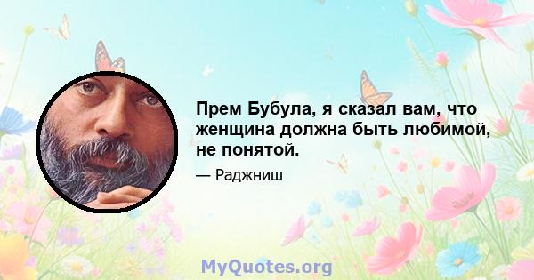 Прем Бубула, я сказал вам, что женщина должна быть любимой, не понятой.