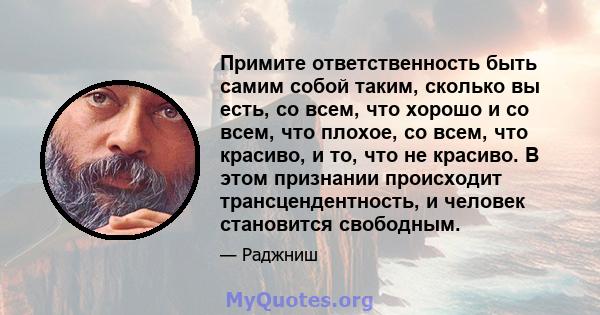 Примите ответственность быть самим собой таким, сколько вы есть, со всем, что хорошо и со всем, что плохое, со всем, что красиво, и то, что не красиво. В этом признании происходит трансцендентность, и человек становится 