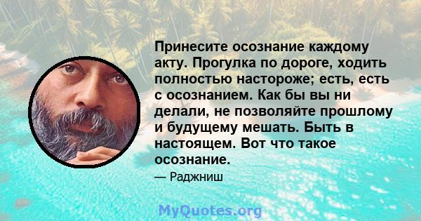 Принесите осознание каждому акту. Прогулка по дороге, ходить полностью настороже; есть, есть с осознанием. Как бы вы ни делали, не позволяйте прошлому и будущему мешать. Быть в настоящем. Вот что такое осознание.