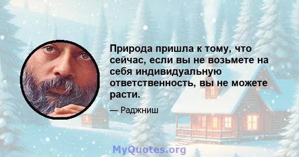 Природа пришла к тому, что сейчас, если вы не возьмете на себя индивидуальную ответственность, вы не можете расти. Больше, чем эта природа не может сделать. Это сделало достаточно. Это дало вам жизнь, это дало вам