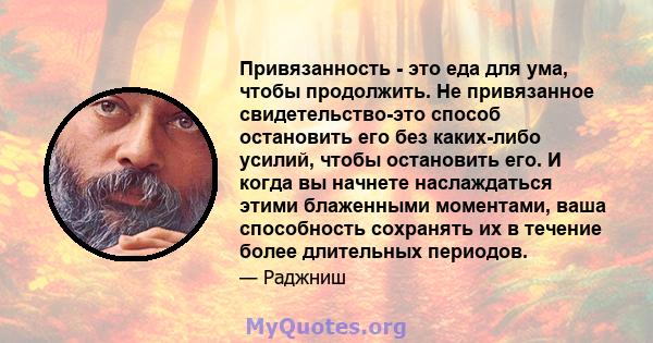 Привязанность - это еда для ума, чтобы продолжить. Не привязанное свидетельство-это способ остановить его без каких-либо усилий, чтобы остановить его. И когда вы начнете наслаждаться этими блаженными моментами, ваша