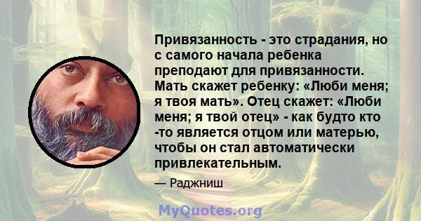 Привязанность - это страдания, но с самого начала ребенка преподают для привязанности. Мать скажет ребенку: «Люби меня; я твоя мать». Отец скажет: «Люби меня; я твой отец» - как будто кто -то является отцом или матерью, 