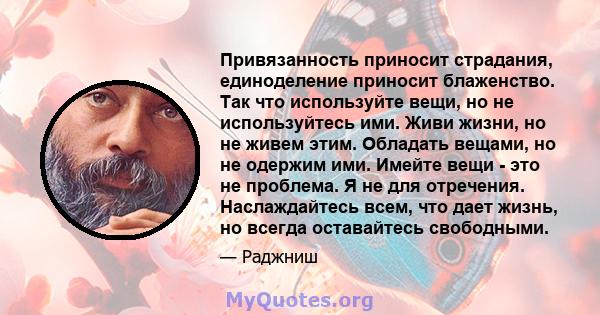 Привязанность приносит страдания, единоделение приносит блаженство. Так что используйте вещи, но не используйтесь ими. Живи жизни, но не живем этим. Обладать вещами, но не одержим ими. Имейте вещи - это не проблема. Я