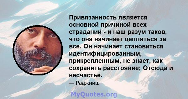 Привязанность является основной причиной всех страданий - и наш разум таков, что она начинает цепляться за все. Он начинает становиться идентифицированным, прикрепленным, не знает, как сохранить расстояние; Отсюда и