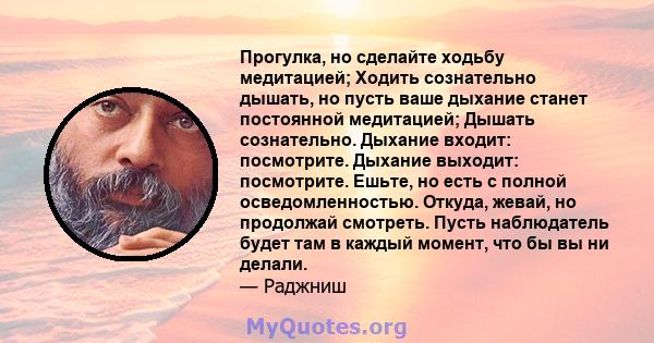 Прогулка, но сделайте ходьбу медитацией; Ходить сознательно дышать, но пусть ваше дыхание станет постоянной медитацией; Дышать сознательно. Дыхание входит: посмотрите. Дыхание выходит: посмотрите. Ешьте, но есть с