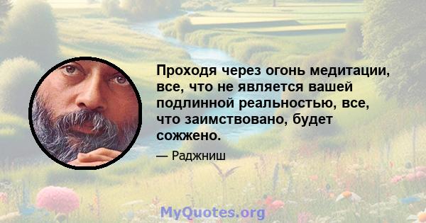 Проходя через огонь медитации, все, что не является вашей подлинной реальностью, все, что заимствовано, будет сожжено.