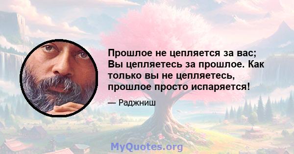 Прошлое не цепляется за вас; Вы цепляетесь за прошлое. Как только вы не цепляетесь, прошлое просто испаряется!