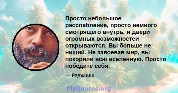 Просто небольшое расслабление, просто немного смотрящего внутрь, и двери огромных возможностей открываются. Вы больше не нищий. Не завоевав мир, вы покорили всю вселенную. Просто победите себя.