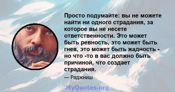 Просто подумайте: вы не можете найти ни одного страдания, за которое вы не несете ответственности. Это может быть ревность, это может быть гнев, это может быть жадность - но что -то в вас должно быть причиной, что