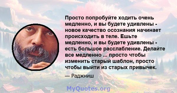 Просто попробуйте ходить очень медленно, и вы будете удивлены - новое качество осознания начинает происходить в теле. Ешьте медленно, и вы будете удивлены - есть большое расслабление. Делайте все медленно ... просто