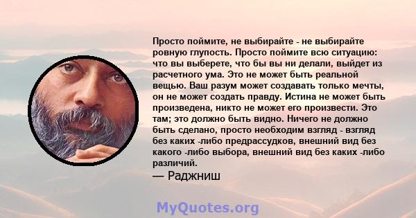 Просто поймите, не выбирайте - не выбирайте ровную глупость. Просто поймите всю ситуацию: что вы выберете, что бы вы ни делали, выйдет из расчетного ума. Это не может быть реальной вещью. Ваш разум может создавать