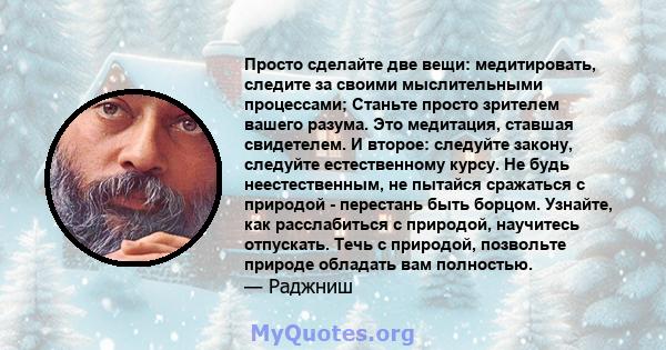 Просто сделайте две вещи: медитировать, следите за своими мыслительными процессами; Станьте просто зрителем вашего разума. Это медитация, ставшая свидетелем. И второе: следуйте закону, следуйте естественному курсу. Не