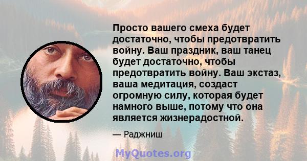 Просто вашего смеха будет достаточно, чтобы предотвратить войну. Ваш праздник, ваш танец будет достаточно, чтобы предотвратить войну. Ваш экстаз, ваша медитация, создаст огромную силу, которая будет намного выше, потому 