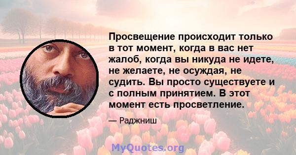 Просвещение происходит только в тот момент, когда в вас нет жалоб, когда вы никуда не идете, не желаете, не осуждая, не судить. Вы просто существуете и с полным принятием. В этот момент есть просветление.