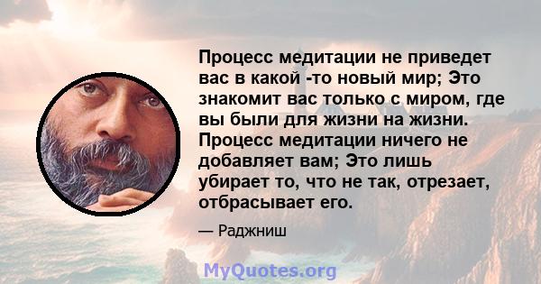 Процесс медитации не приведет вас в какой -то новый мир; Это знакомит вас только с миром, где вы были для жизни на жизни. Процесс медитации ничего не добавляет вам; Это лишь убирает то, что не так, отрезает, отбрасывает 