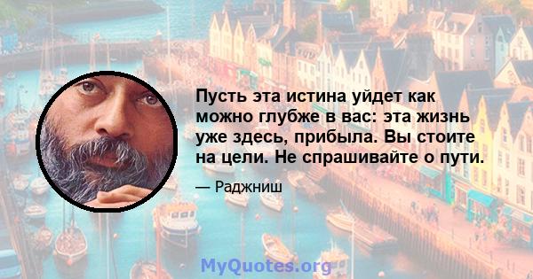 Пусть эта истина уйдет как можно глубже в вас: эта жизнь уже здесь, прибыла. Вы стоите на цели. Не спрашивайте о пути.