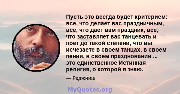 Пусть это всегда будет критерием: все, что делает вас праздничным, все, что дает вам праздник, все, что заставляет вас танцевать и поет до такой степени, что вы исчезаете в своем танцах, в своем пении, в своем