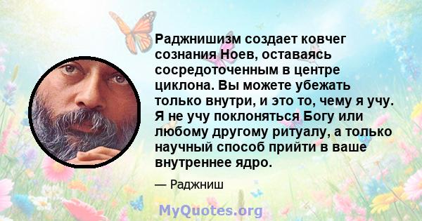 Раджнишизм создает ковчег сознания Ноев, оставаясь сосредоточенным в центре циклона. Вы можете убежать только внутри, и это то, чему я учу. Я не учу поклоняться Богу или любому другому ритуалу, а только научный способ