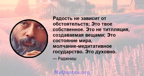 Радость не зависит от обстоятельств; Это твое собственное. Это не титлляция, создаваемая вещами; Это состояние мира, молчание-медитативное государство. Это духовно.