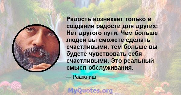 Радость возникает только в создании радости для других; Нет другого пути. Чем больше людей вы сможете сделать счастливыми, тем больше вы будете чувствовать себя счастливыми. Это реальный смысл обслуживания.