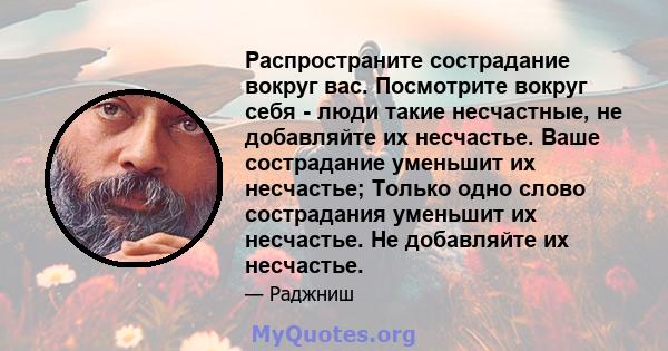 Распространите сострадание вокруг вас. Посмотрите вокруг себя - люди такие несчастные, не добавляйте их несчастье. Ваше сострадание уменьшит их несчастье; Только одно слово сострадания уменьшит их несчастье. Не