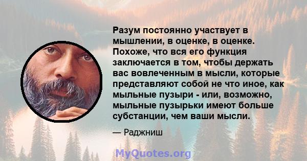 Разум постоянно участвует в мышлении, в оценке, в оценке. Похоже, что вся его функция заключается в том, чтобы держать вас вовлеченным в мысли, которые представляют собой не что иное, как мыльные пузыри - или, возможно, 