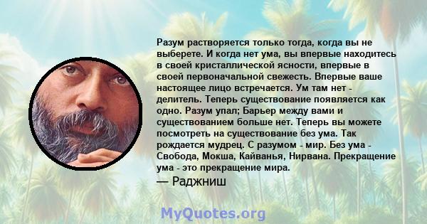 Разум растворяется только тогда, когда вы не выберете. И когда нет ума, вы впервые находитесь в своей кристаллической ясности, впервые в своей первоначальной свежесть. Впервые ваше настоящее лицо встречается. Ум там нет 