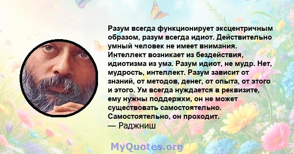 Разум всегда функционирует эксцентричным образом, разум всегда идиот. Действительно умный человек не имеет внимания. Интеллект возникает из бездействия, идиотизма из ума. Разум идиот, не мудр. Нет, мудрость, интеллект.