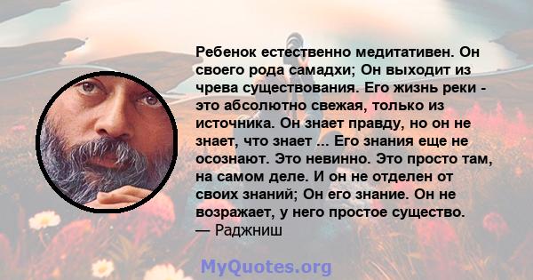 Ребенок естественно медитативен. Он своего рода самадхи; Он выходит из чрева существования. Его жизнь реки - это абсолютно свежая, только из источника. Он знает правду, но он не знает, что знает ... Его знания еще не