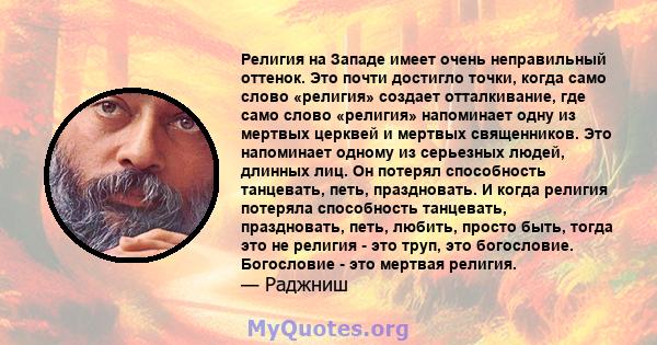 Религия на Западе имеет очень неправильный оттенок. Это почти достигло точки, когда само слово «религия» создает отталкивание, где само слово «религия» напоминает одну из мертвых церквей и мертвых священников. Это