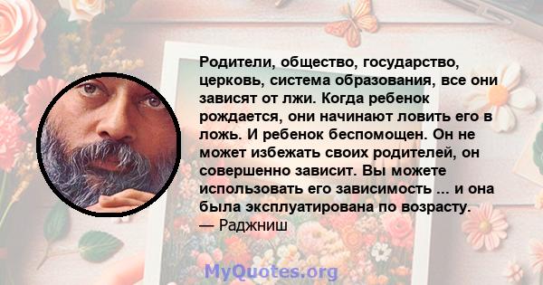 Родители, общество, государство, церковь, система образования, все они зависят от лжи. Когда ребенок рождается, они начинают ловить его в ложь. И ребенок беспомощен. Он не может избежать своих родителей, он совершенно