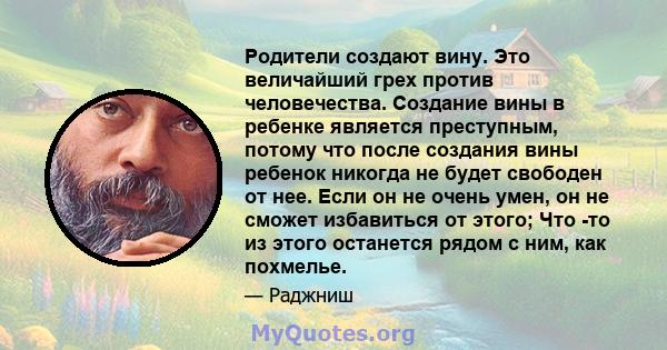 Родители создают вину. Это величайший грех против человечества. Создание вины в ребенке является преступным, потому что после создания вины ребенок никогда не будет свободен от нее. Если он не очень умен, он не сможет