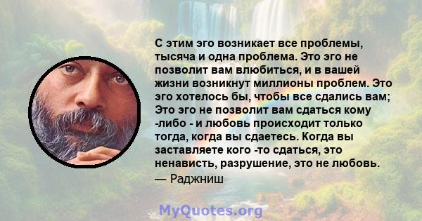 С этим эго возникает все проблемы, тысяча и одна проблема. Это эго не позволит вам влюбиться, и в вашей жизни возникнут миллионы проблем. Это эго хотелось бы, чтобы все сдались вам; Это эго не позволит вам сдаться кому