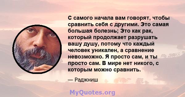 С самого начала вам говорят, чтобы сравнить себя с другими. Это самая большая болезнь; Это как рак, который продолжает разрушать вашу душу, потому что каждый человек уникален, а сравнение невозможно. Я просто сам, и ты