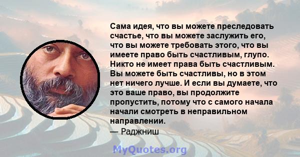 Сама идея, что вы можете преследовать счастье, что вы можете заслужить его, что вы можете требовать этого, что вы имеете право быть счастливым, глупо. Никто не имеет права быть счастливым. Вы можете быть счастливы, но в 