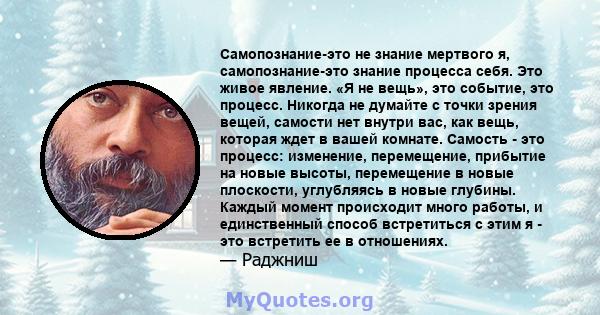 Самопознание-это не знание мертвого я, самопознание-это знание процесса себя. Это живое явление. «Я не вещь», это событие, это процесс. Никогда не думайте с точки зрения вещей, самости нет внутри вас, как вещь, которая