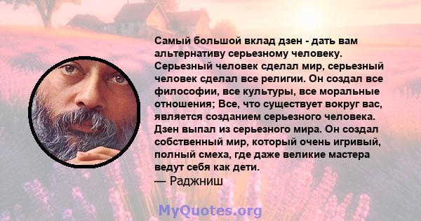 Самый большой вклад дзен - дать вам альтернативу серьезному человеку. Серьезный человек сделал мир, серьезный человек сделал все религии. Он создал все философии, все культуры, все моральные отношения; Все, что